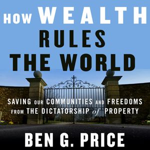 How Wealth Rules the World - Saving Our Communities and Freedoms from the Dictatorship of Property (Unabridged), Ben G. Price