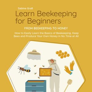 Learn Beekeeping for Beginners - From Beekeeping to Honey: How to Easily Learn the Basics of Beekeeping, Keep Bees and Produce Y, Sabine Graß