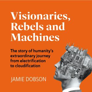 Visionaries, Rebels and Machines - The story of humanity's extraordinary journey from electrification to cloudification (Unabrid, Jamie Dobson