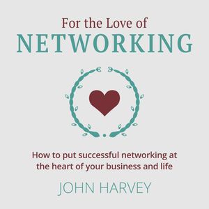 For The Love of Networking - How to put successful networking at the heart of your business and life (Unabridged), John Harvey