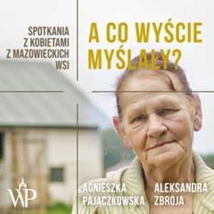 A co wyście myślały? Spotkania z kobietami z mazowieckich wsi, Agnieszka Pajączkowska, Aleksandra Zbroja