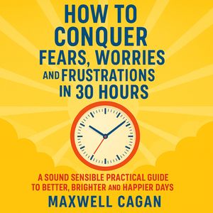 How to Conquer Fears, Worries and Frustrations in Thirty Hours, Maxwell S. Cagan