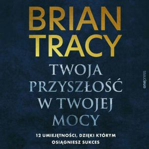 Twoja przyszłość w Twojej mocy. 12 umiejętności, dzięki którym osiągniesz sukces, Brian Tracy