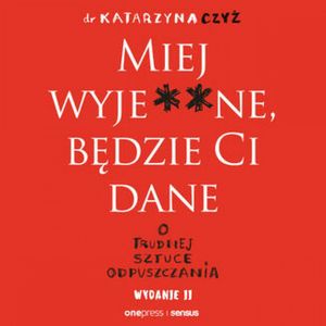 Miej wyje**ne, będzie Ci dane. O trudnej sztuce odpuszczania. Wydanie II, dr Katarzyna Czyż