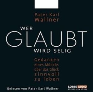 Wer glaubt wird selig - Gedanken eines Mönchs über das Glück, sinnvoll zu leben, Pater Karl Wallner