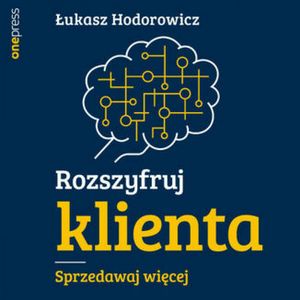 Rozszyfruj klienta. Sprzedawaj więcej, Łukasz Hodorowicz