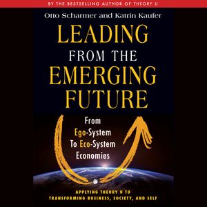 Leading from the Emerging Future - From Ego-System to Eco-System Economies (Unabridged), Katrin Kaeufer, Otto Scharmer