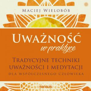 Uważność w praktyce. Tradycyjne techniki uważności i medytacji dla współczesnego człowieka, Maciej Wielobób