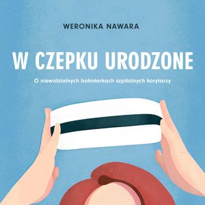 W czepku urodzone. O niewidzialnych bohaterkach szpitalnych korytarzy, Weronika Nawara