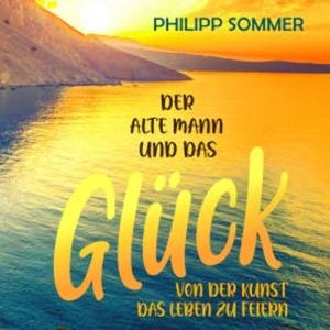 Der alte Mann und das Glück: Von der Kunst das Leben zu feiern, Philipp Sommer