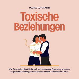 Toxische Beziehungen: Wie Sie emotionalen Missbrauch und emotionale Erpressung erkennen, ungesunde Beziehungen beenden und endli, Maria Lohmann