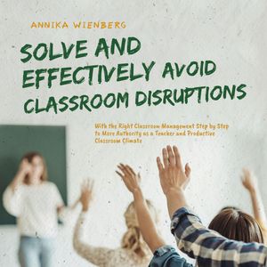 Solve and Effectively Avoid Classroom Disruptions With the Right Classroom Management Step by Step to More Authority as a Teache, Annika Wienberg