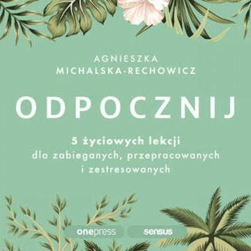 Odpocznij. 5 życiowych lekcji dla zabieganych, przepracowanych i zestresowanych, Agnieszka Michalska-Rechowicz