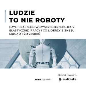 Ludzie to nie roboty, czyli dlaczego wszyscy potrzebujemy elastycznej pracy i co liderzy biznesu mogą z tym zrobić., Robert Hawkins