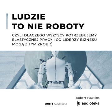 Ludzie to nie roboty, czyli dlaczego wszyscy potrzebujemy elastycznej pracy i co liderzy biznesu mogą z tym zrobić. audiobook, Robert Hawkins