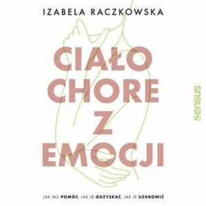 Ciało chore z emocji. Jak mu pomóc, jak je odzyskać, jak je uzdrowić, Izabela Raczkowska