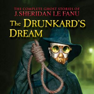 The Complete Ghost Stories of J. Sheridan Le Fanu, Vol.: The Drunkard's Dream (Unabridged), J. Sheridan Le Fanu