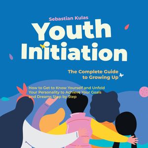 Youth Initiation - The Complete Guide to Growing Up: How to Get to Know Yourself and Unfold Your Personality to Achieve Your Goa, Sebastian Kulas